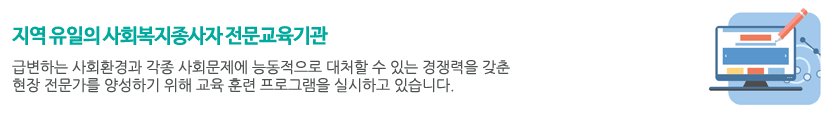 
“지역 유일의 사회복지종사자 전문교육기관”
	급변하는 사회환경과 각종 사회문제에 능동적으로 대처할 수 있는 경쟁력을 갖춘 현장 전문가를 양성하기 위해 교육 훈련 프로그램을 실시하고 있습니다.
